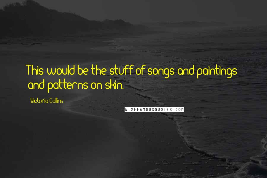 Victoria Collins Quotes: This would be the stuff of songs and paintings and patterns on skin.