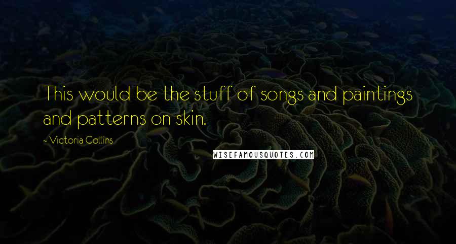 Victoria Collins Quotes: This would be the stuff of songs and paintings and patterns on skin.