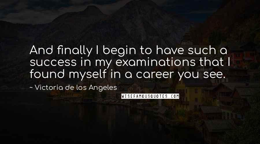 Victoria De Los Angeles Quotes: And finally I begin to have such a success in my examinations that I found myself in a career you see.