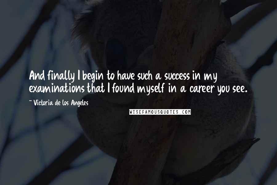 Victoria De Los Angeles Quotes: And finally I begin to have such a success in my examinations that I found myself in a career you see.