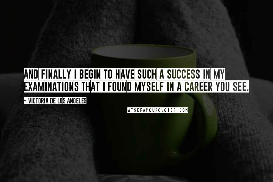 Victoria De Los Angeles Quotes: And finally I begin to have such a success in my examinations that I found myself in a career you see.