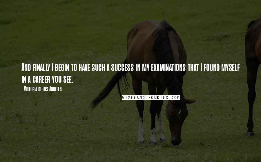 Victoria De Los Angeles Quotes: And finally I begin to have such a success in my examinations that I found myself in a career you see.