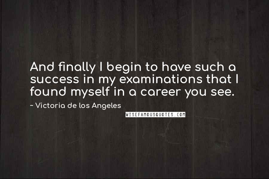 Victoria De Los Angeles Quotes: And finally I begin to have such a success in my examinations that I found myself in a career you see.