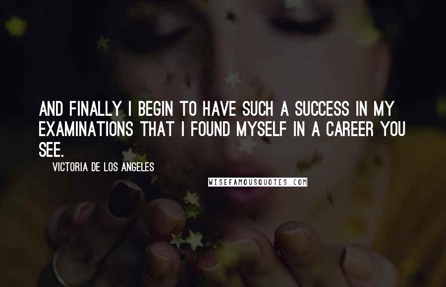 Victoria De Los Angeles Quotes: And finally I begin to have such a success in my examinations that I found myself in a career you see.