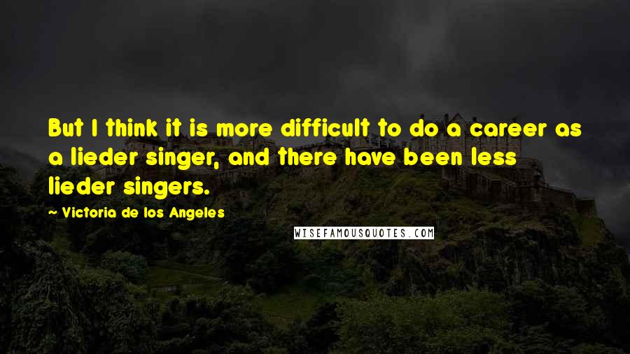 Victoria De Los Angeles Quotes: But I think it is more difficult to do a career as a lieder singer, and there have been less lieder singers.