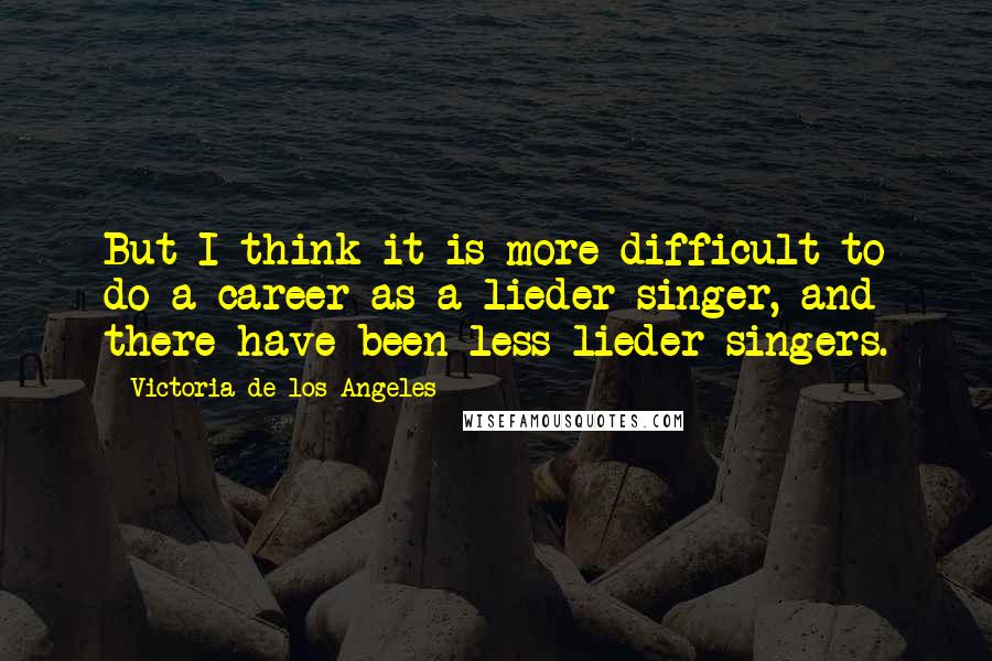 Victoria De Los Angeles Quotes: But I think it is more difficult to do a career as a lieder singer, and there have been less lieder singers.