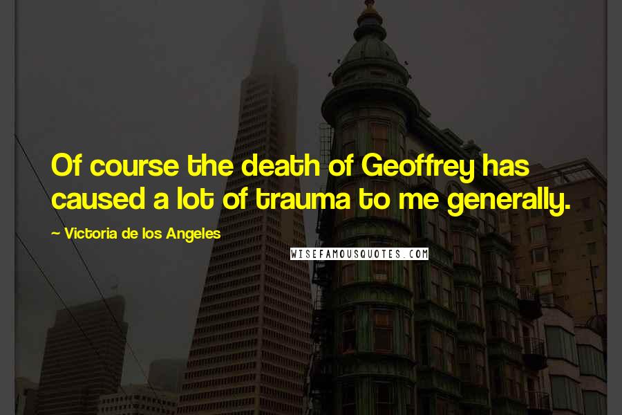 Victoria De Los Angeles Quotes: Of course the death of Geoffrey has caused a lot of trauma to me generally.