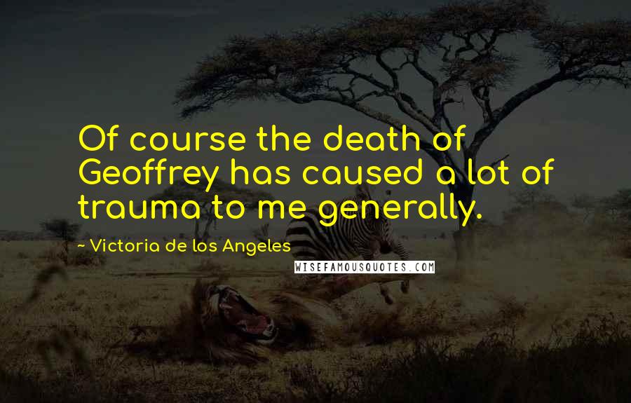 Victoria De Los Angeles Quotes: Of course the death of Geoffrey has caused a lot of trauma to me generally.