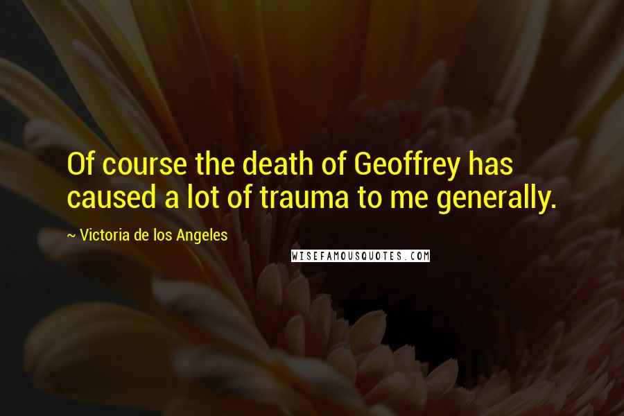 Victoria De Los Angeles Quotes: Of course the death of Geoffrey has caused a lot of trauma to me generally.