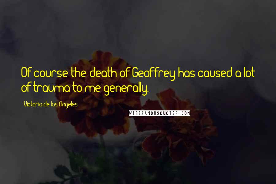 Victoria De Los Angeles Quotes: Of course the death of Geoffrey has caused a lot of trauma to me generally.