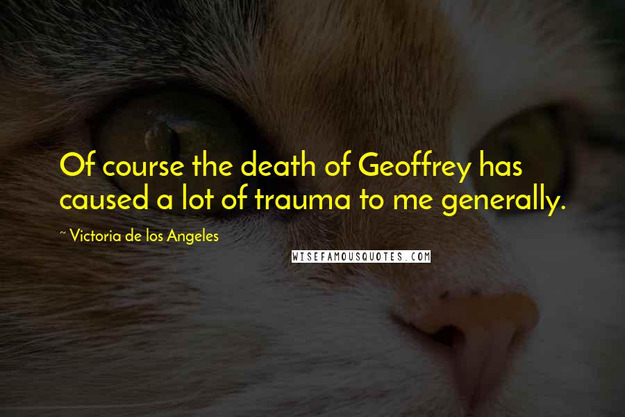 Victoria De Los Angeles Quotes: Of course the death of Geoffrey has caused a lot of trauma to me generally.