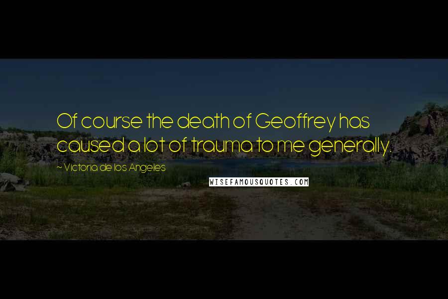 Victoria De Los Angeles Quotes: Of course the death of Geoffrey has caused a lot of trauma to me generally.