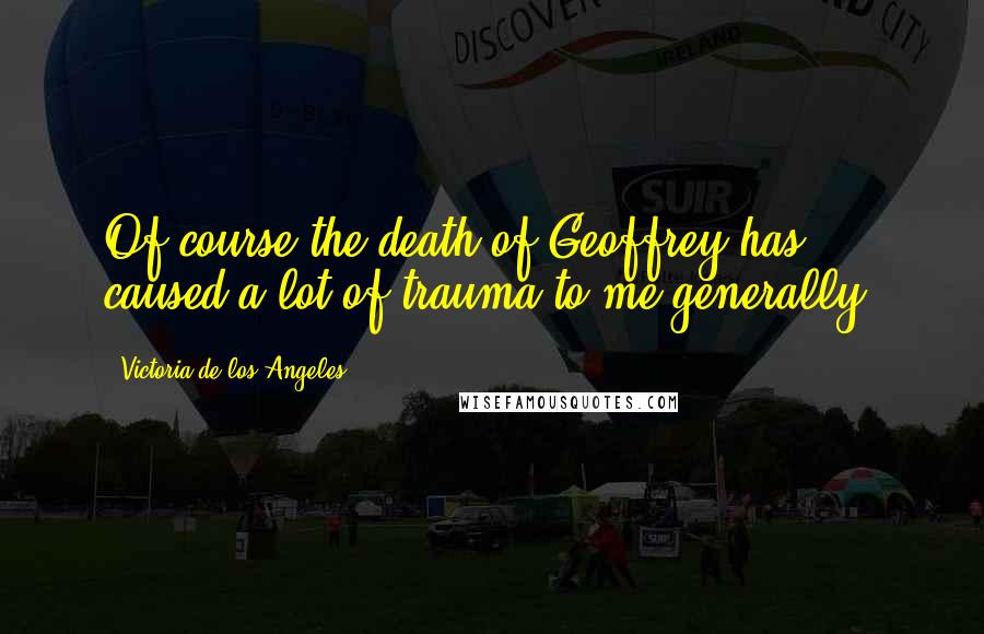 Victoria De Los Angeles Quotes: Of course the death of Geoffrey has caused a lot of trauma to me generally.