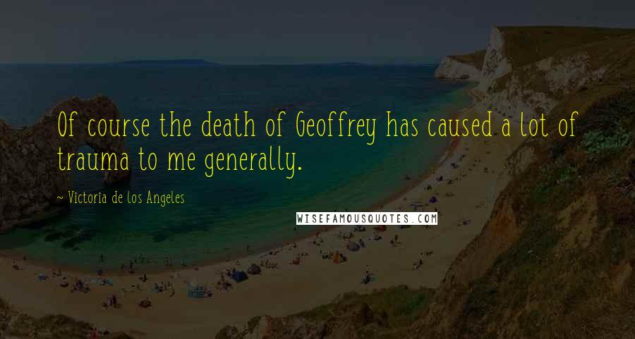 Victoria De Los Angeles Quotes: Of course the death of Geoffrey has caused a lot of trauma to me generally.