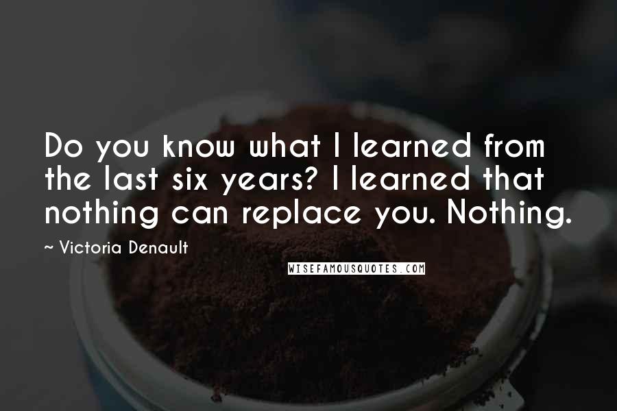 Victoria Denault Quotes: Do you know what I learned from the last six years? I learned that nothing can replace you. Nothing.