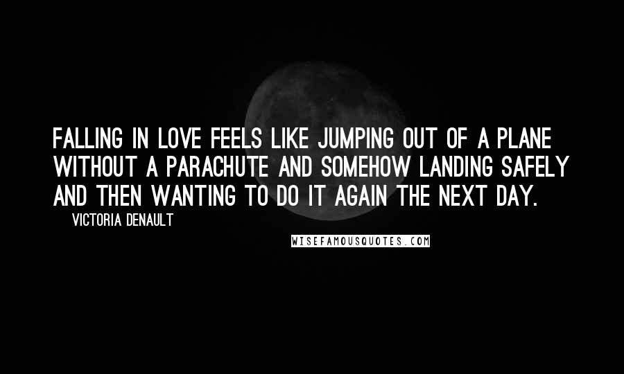 Victoria Denault Quotes: Falling in love feels like jumping out of a plane without a parachute and somehow landing safely and then wanting to do it again the next day.