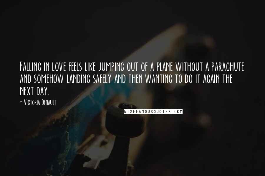 Victoria Denault Quotes: Falling in love feels like jumping out of a plane without a parachute and somehow landing safely and then wanting to do it again the next day.