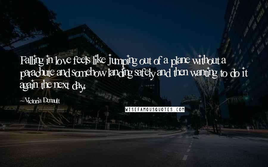 Victoria Denault Quotes: Falling in love feels like jumping out of a plane without a parachute and somehow landing safely and then wanting to do it again the next day.