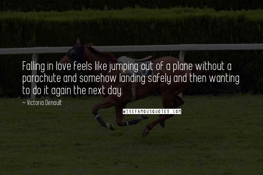 Victoria Denault Quotes: Falling in love feels like jumping out of a plane without a parachute and somehow landing safely and then wanting to do it again the next day.