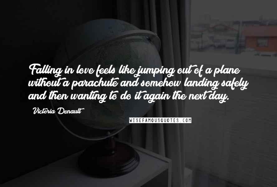 Victoria Denault Quotes: Falling in love feels like jumping out of a plane without a parachute and somehow landing safely and then wanting to do it again the next day.