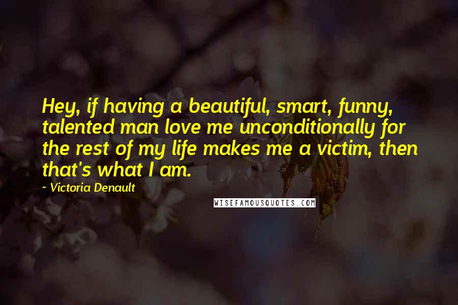 Victoria Denault Quotes: Hey, if having a beautiful, smart, funny, talented man love me unconditionally for the rest of my life makes me a victim, then that's what I am.