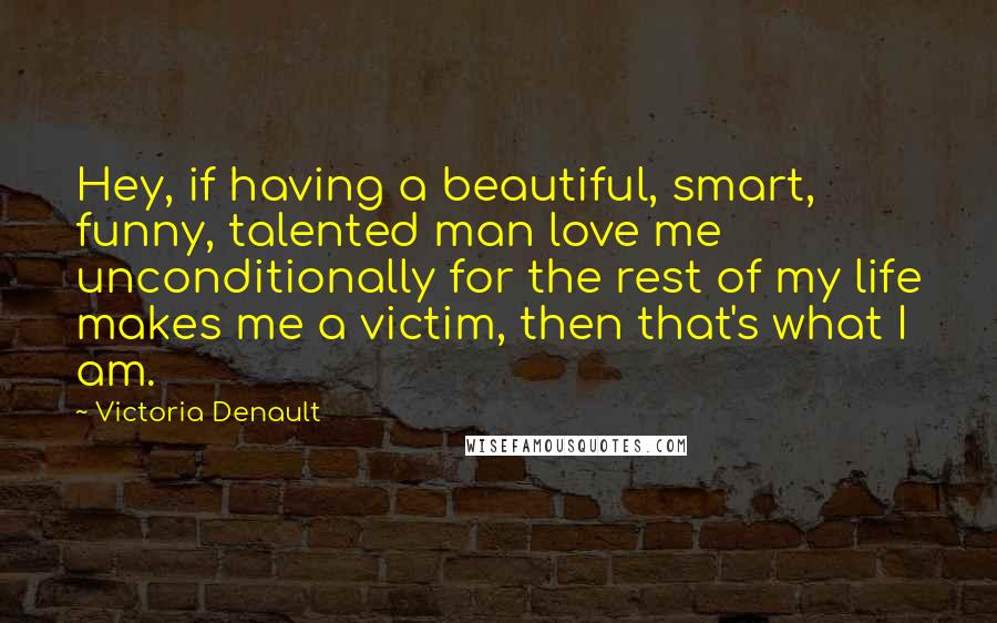Victoria Denault Quotes: Hey, if having a beautiful, smart, funny, talented man love me unconditionally for the rest of my life makes me a victim, then that's what I am.