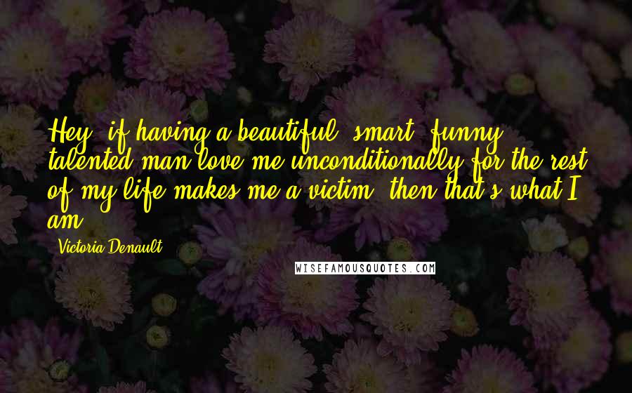 Victoria Denault Quotes: Hey, if having a beautiful, smart, funny, talented man love me unconditionally for the rest of my life makes me a victim, then that's what I am.