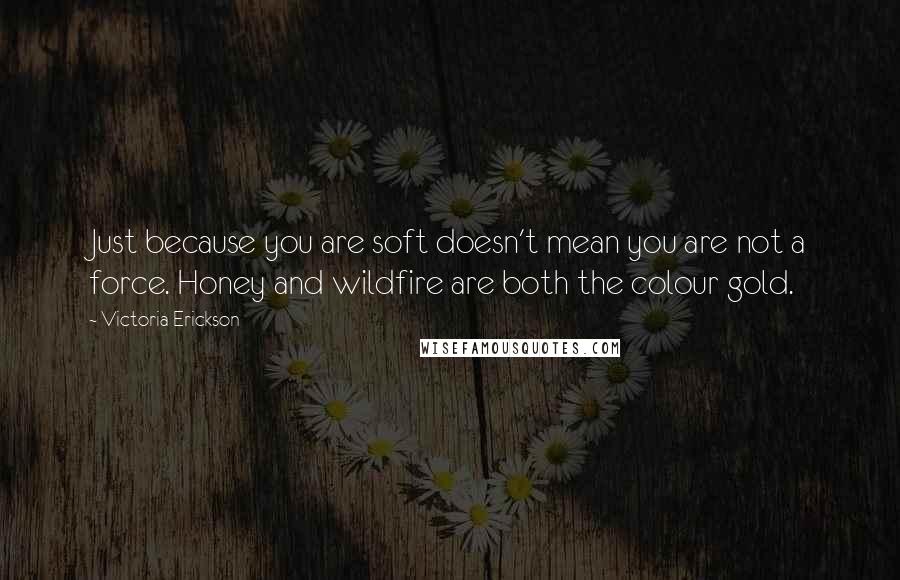 Victoria Erickson Quotes: Just because you are soft doesn't mean you are not a force. Honey and wildfire are both the colour gold.
