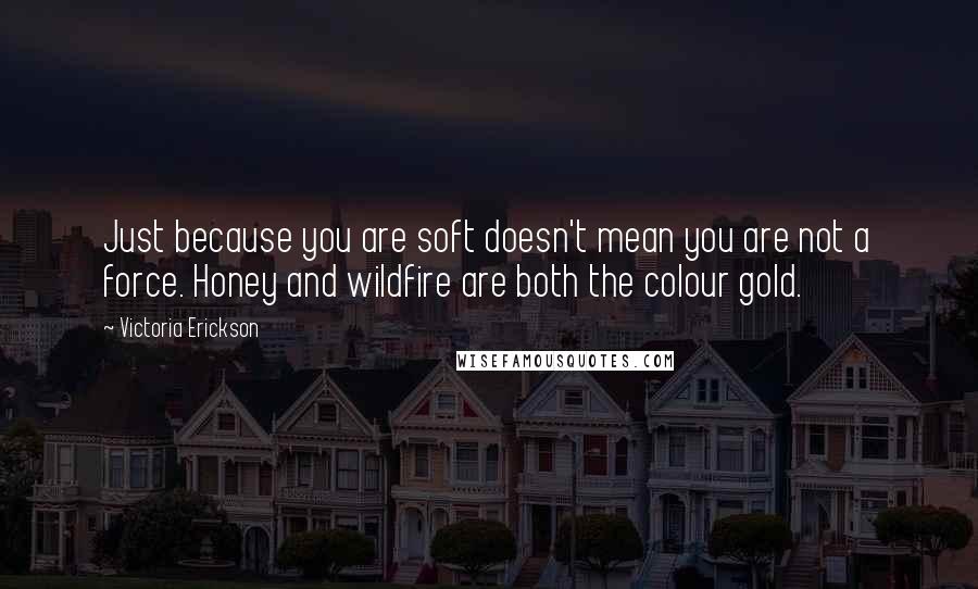 Victoria Erickson Quotes: Just because you are soft doesn't mean you are not a force. Honey and wildfire are both the colour gold.