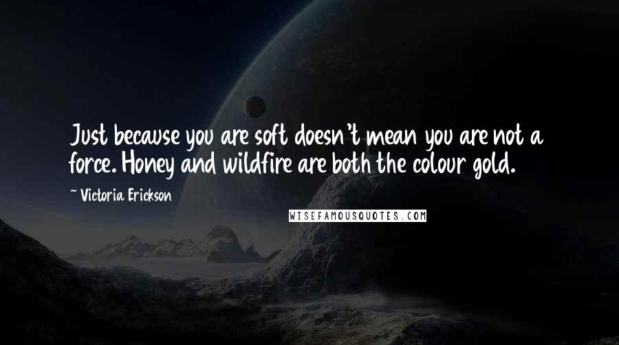 Victoria Erickson Quotes: Just because you are soft doesn't mean you are not a force. Honey and wildfire are both the colour gold.