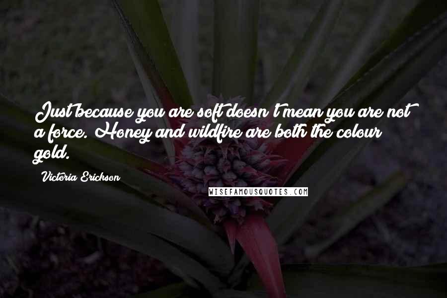 Victoria Erickson Quotes: Just because you are soft doesn't mean you are not a force. Honey and wildfire are both the colour gold.