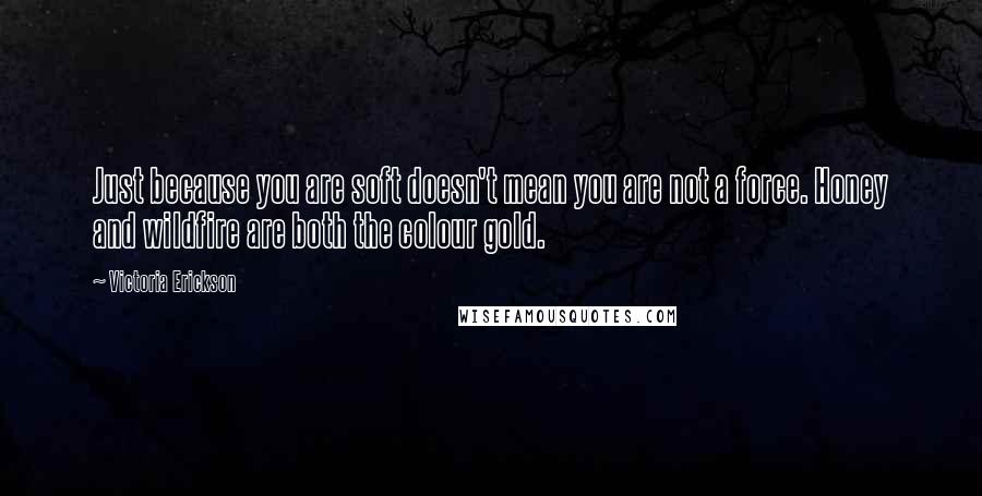 Victoria Erickson Quotes: Just because you are soft doesn't mean you are not a force. Honey and wildfire are both the colour gold.