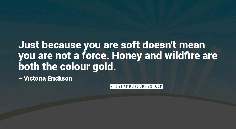 Victoria Erickson Quotes: Just because you are soft doesn't mean you are not a force. Honey and wildfire are both the colour gold.