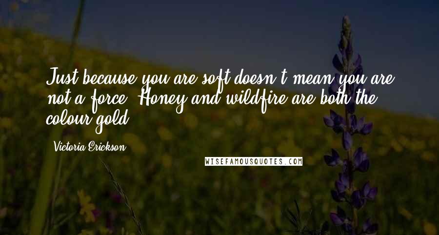 Victoria Erickson Quotes: Just because you are soft doesn't mean you are not a force. Honey and wildfire are both the colour gold.