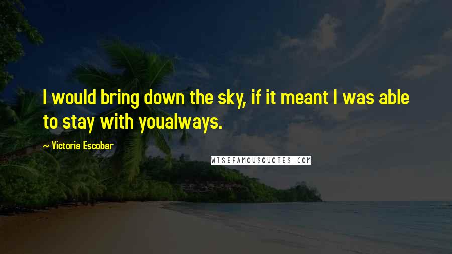 Victoria Escobar Quotes: I would bring down the sky, if it meant I was able to stay with youalways.