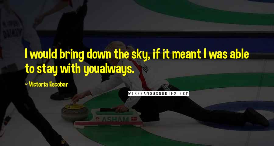 Victoria Escobar Quotes: I would bring down the sky, if it meant I was able to stay with youalways.