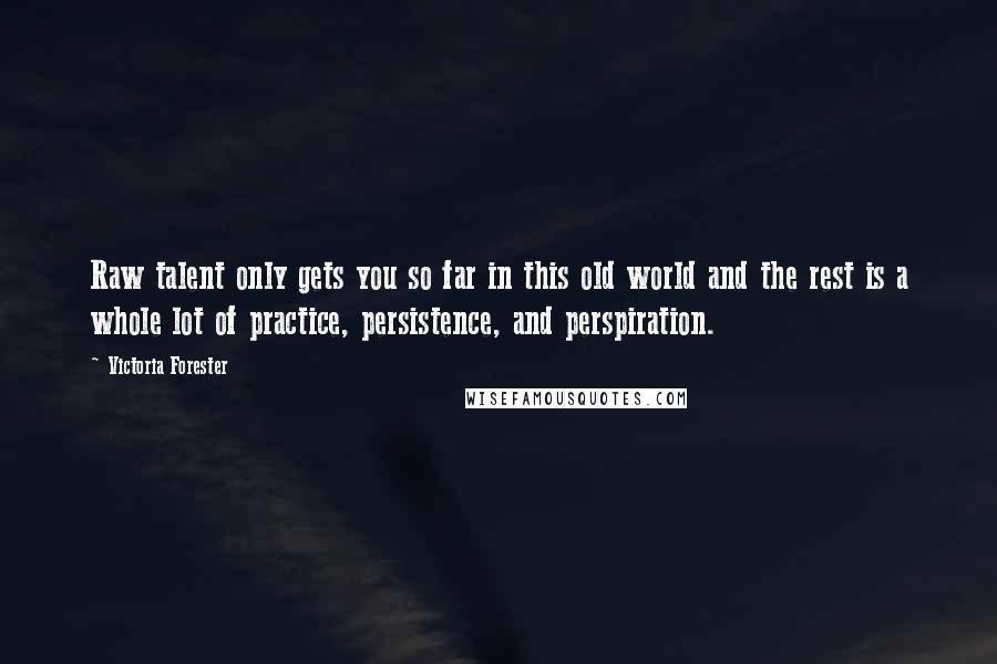 Victoria Forester Quotes: Raw talent only gets you so far in this old world and the rest is a whole lot of practice, persistence, and perspiration.