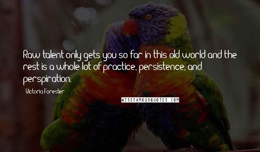 Victoria Forester Quotes: Raw talent only gets you so far in this old world and the rest is a whole lot of practice, persistence, and perspiration.