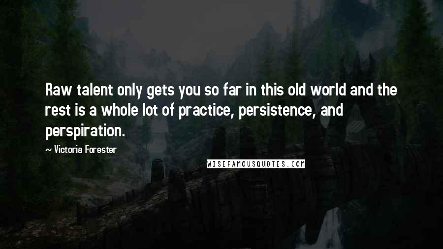 Victoria Forester Quotes: Raw talent only gets you so far in this old world and the rest is a whole lot of practice, persistence, and perspiration.