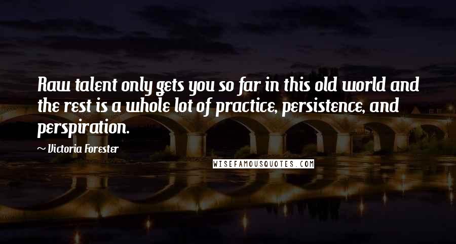 Victoria Forester Quotes: Raw talent only gets you so far in this old world and the rest is a whole lot of practice, persistence, and perspiration.