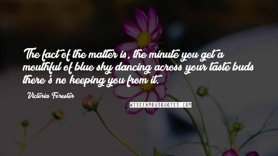 Victoria Forester Quotes: The fact of the matter is, the minute you get a mouthful of blue sky dancing across your taste buds there's no keeping you from it.