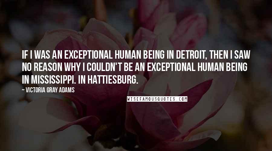 Victoria Gray Adams Quotes: If I was an exceptional human being in Detroit, then I saw no reason why I couldn't be an exceptional human being in Mississippi. In Hattiesburg.