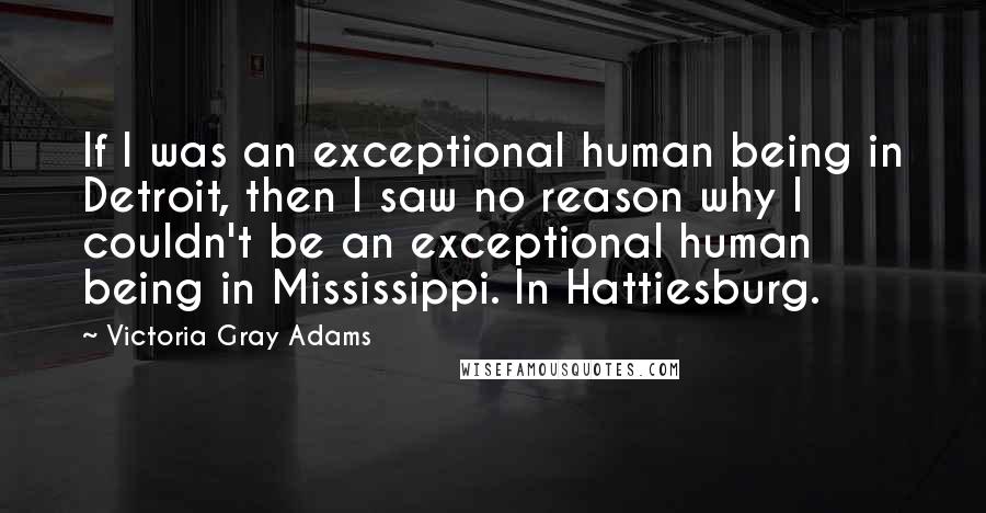 Victoria Gray Adams Quotes: If I was an exceptional human being in Detroit, then I saw no reason why I couldn't be an exceptional human being in Mississippi. In Hattiesburg.