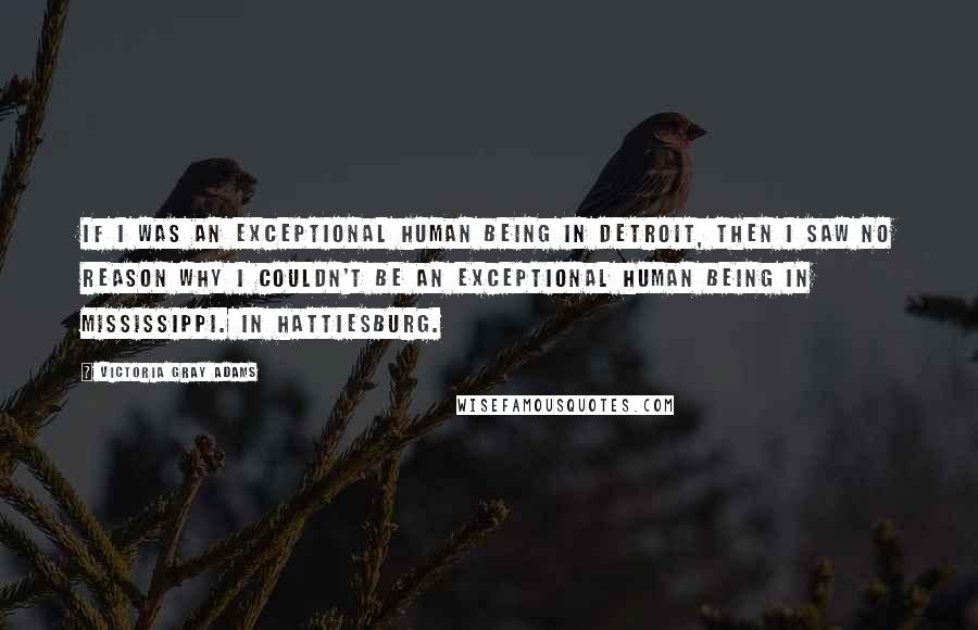 Victoria Gray Adams Quotes: If I was an exceptional human being in Detroit, then I saw no reason why I couldn't be an exceptional human being in Mississippi. In Hattiesburg.