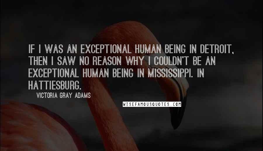 Victoria Gray Adams Quotes: If I was an exceptional human being in Detroit, then I saw no reason why I couldn't be an exceptional human being in Mississippi. In Hattiesburg.
