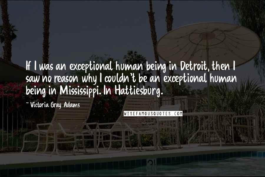 Victoria Gray Adams Quotes: If I was an exceptional human being in Detroit, then I saw no reason why I couldn't be an exceptional human being in Mississippi. In Hattiesburg.