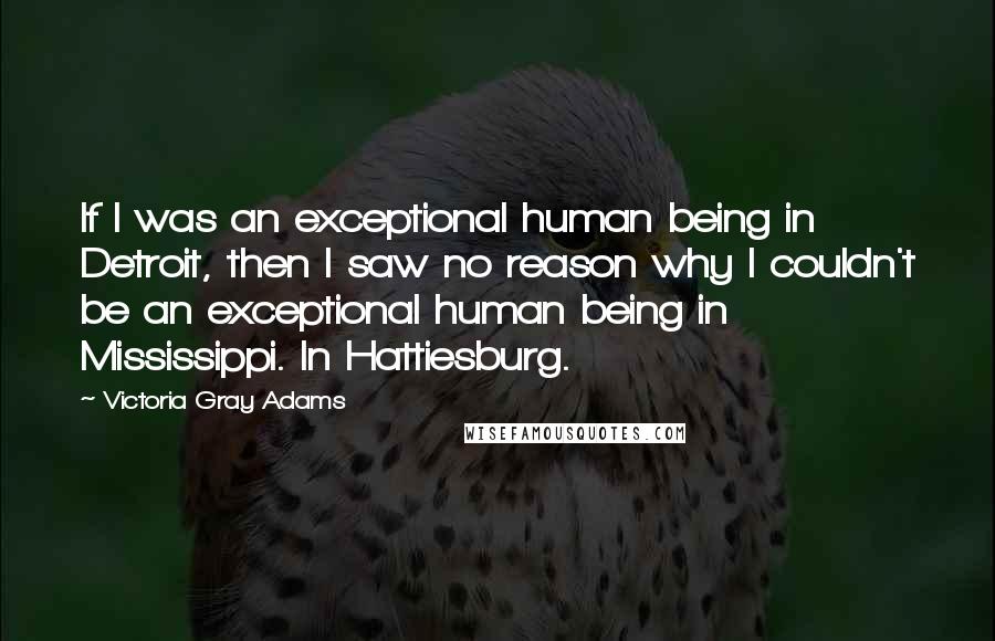 Victoria Gray Adams Quotes: If I was an exceptional human being in Detroit, then I saw no reason why I couldn't be an exceptional human being in Mississippi. In Hattiesburg.