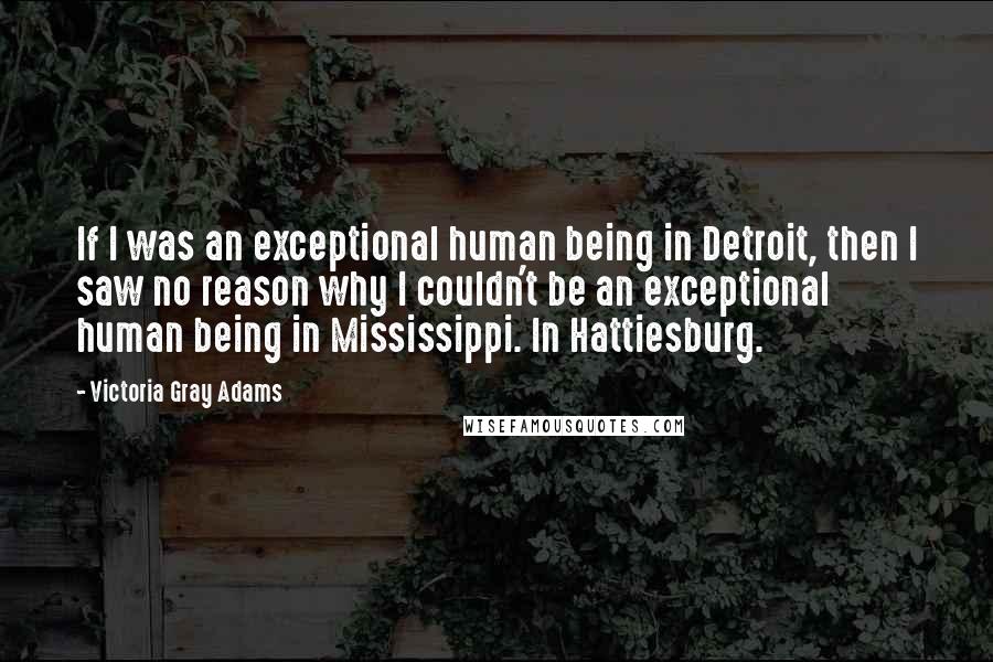 Victoria Gray Adams Quotes: If I was an exceptional human being in Detroit, then I saw no reason why I couldn't be an exceptional human being in Mississippi. In Hattiesburg.