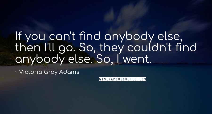 Victoria Gray Adams Quotes: If you can't find anybody else, then I'll go. So, they couldn't find anybody else. So, I went.