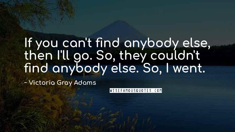 Victoria Gray Adams Quotes: If you can't find anybody else, then I'll go. So, they couldn't find anybody else. So, I went.